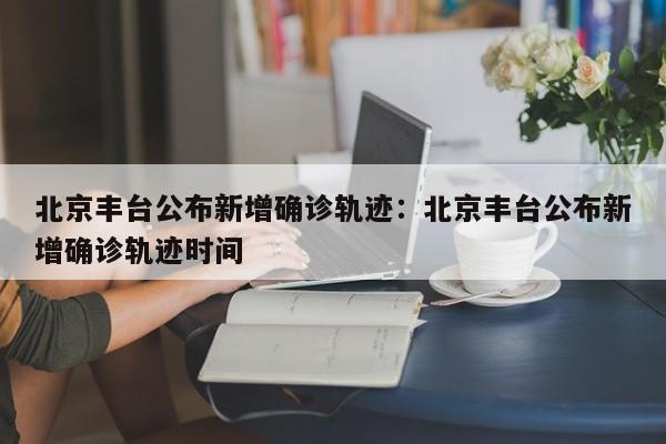 北京丰台公布新增确诊轨迹:北京丰台公布新增确诊轨迹时间