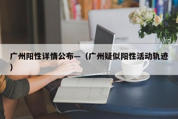 广州阳性详情公布—（广州疑似阳性活动轨迹）