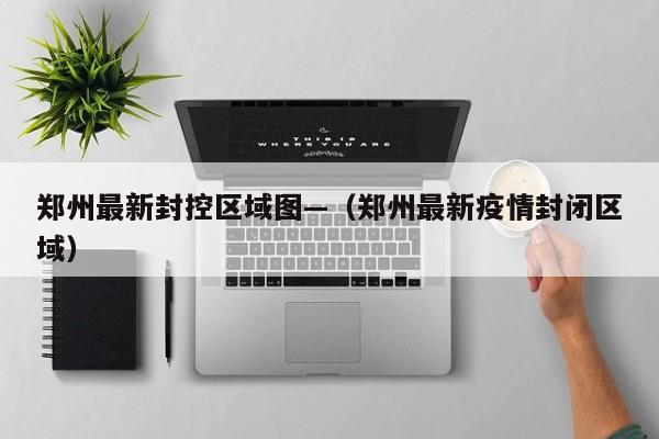 郑州最新封控区域图—（郑州最新疫情封闭区域）